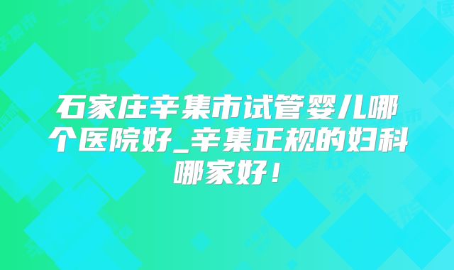 石家庄辛集市试管婴儿哪个医院好_辛集正规的妇科哪家好！