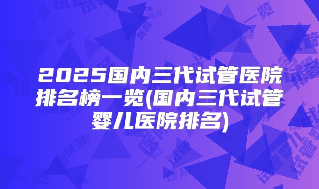 2025国内三代试管医院排名榜一览(国内三代试管婴儿医院排名)