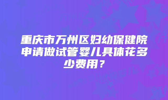 重庆市万州区妇幼保健院申请做试管婴儿具体花多少费用？