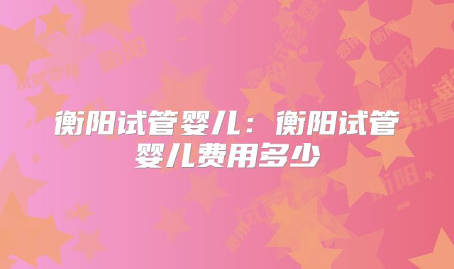 衡阳试管婴儿:衡阳试管婴儿费用多少