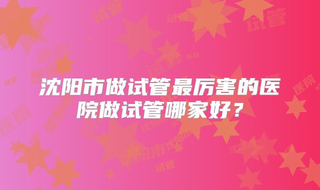 沈阳市做试管最厉害的医院做试管哪家好?