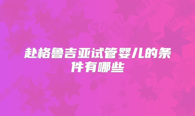 赴格鲁吉亚试管婴儿的条件有哪些