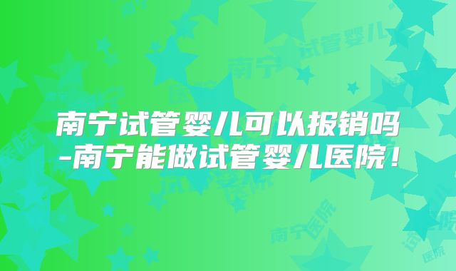 南宁试管婴儿可以报销吗-南宁能做试管婴儿医院！