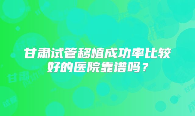 甘肃试管移植成功率比较好的医院靠谱吗?