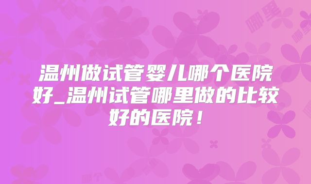 温州做试管婴儿哪个医院好_温州试管哪里做的比较好的医院！