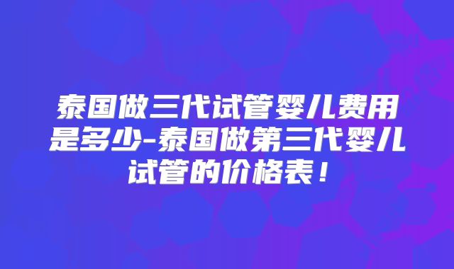 泰国做三代试管婴儿费用是多少-泰国做第三代婴儿试管的价格表!