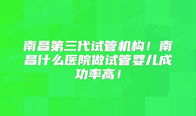 南昌第三代试管机构！南昌什么医院做试管婴儿成功率高！