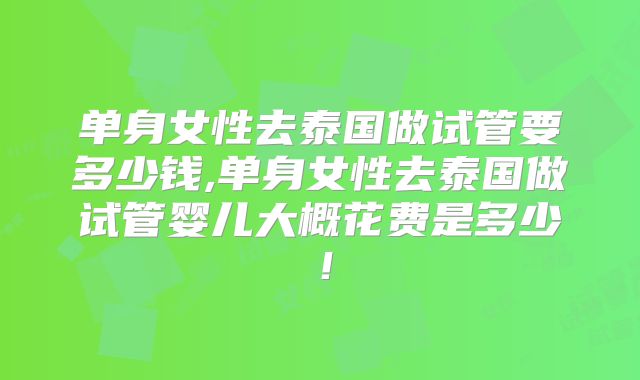 单身女性去泰国做试管要多少钱,单身女性去泰国做试管婴儿大概花费是多少!