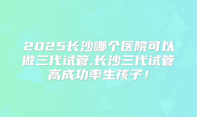 2025长沙哪个医院可以做三代试管,长沙三代试管高成功率生孩子!