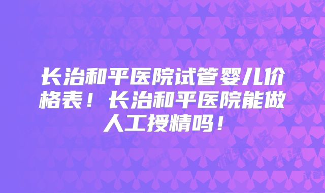 长治和平医院试管婴儿价格表！长治和平医院能做人工授精吗！