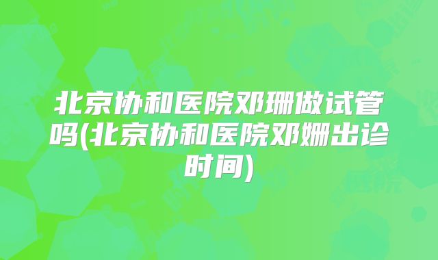 北京协和医院邓珊做试管吗(北京协和医院邓姗出诊时间)