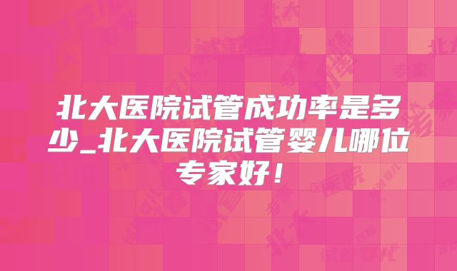 北大医院试管成功率是多少_北大医院试管婴儿哪位专家好！