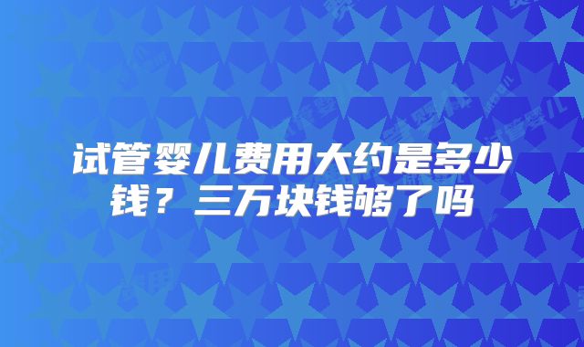 试管婴儿费用大约是多少钱？三万块钱够了吗