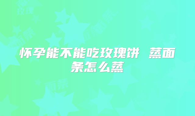 怀孕能不能吃玫瑰饼 蒸面条怎么蒸