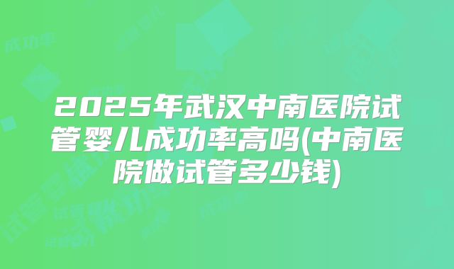 2025年武汉中南医院试管婴儿成功率高吗(中南医院做试管多少钱)