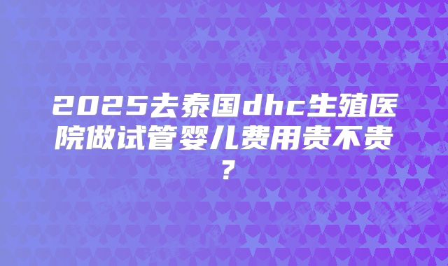 2025去泰国dhc生殖医院做试管婴儿费用贵不贵？