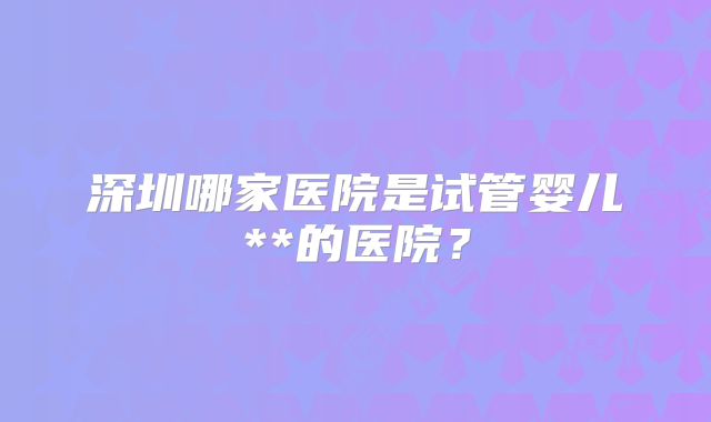 深圳哪家医院是试管婴儿**的医院？