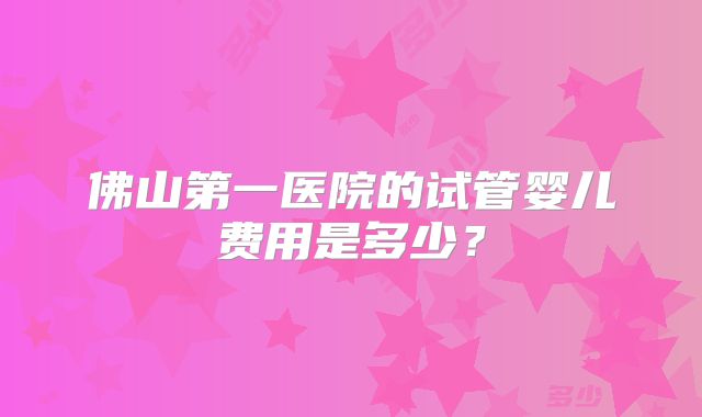 佛山第一医院的试管婴儿费用是多少？