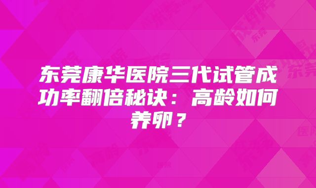 东莞康华医院三代试管成功率翻倍秘诀：高龄如何养卵？