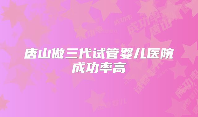 唐山做三代试管婴儿医院成功率高