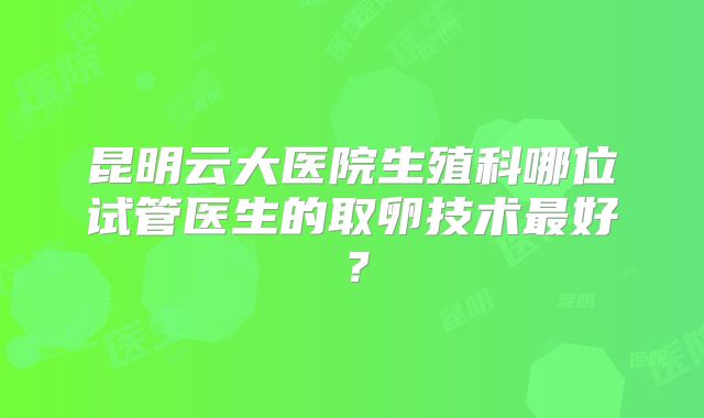 昆明云大医院生殖科哪位试管医生的取卵技术最好?