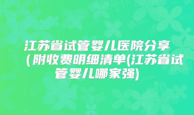 江苏省试管婴儿医院分享（附收费明细清单(江苏省试管婴儿哪家强)