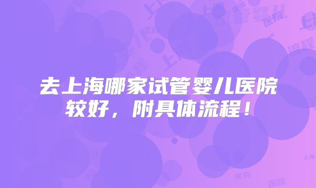 去上海哪家试管婴儿医院较好,附具体流程!