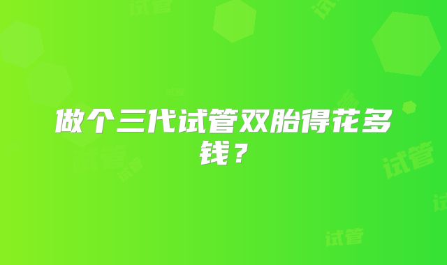 做个三代试管双胎得花多钱?