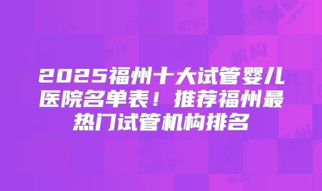 2025福州十大试管婴儿医院名单表！推荐福州最热门试管机构排名