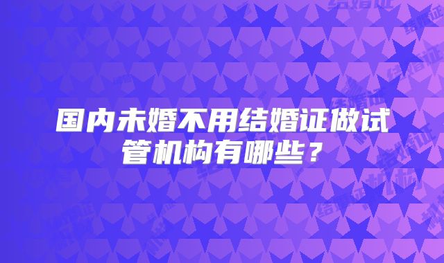 国内未婚不用结婚证做试管机构有哪些?