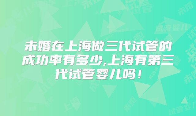 未婚在上海做三代试管的成功率有多少,上海有第三代试管婴儿吗！
