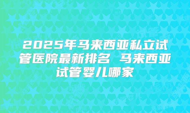 2025年马来西亚私立试管医院最新排名 马来西亚试管婴儿哪家