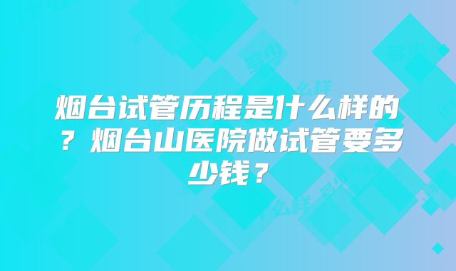 烟台试管历程是什么样的?烟台山医院做试管要多少钱?