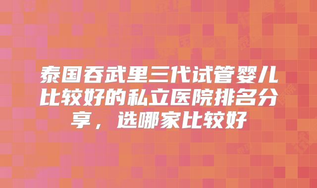 泰国吞武里三代试管婴儿比较好的私立医院排名分享,选哪家比较好