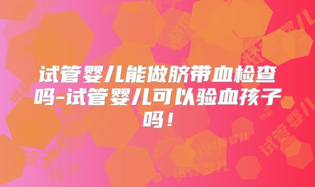 试管婴儿能做脐带血检查吗-试管婴儿可以验血孩子吗！
