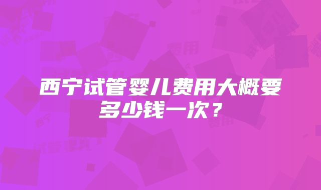 西宁试管婴儿费用大概要多少钱一次？