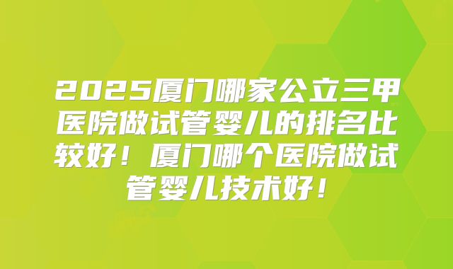 2025厦门哪家公立三甲医院做试管婴儿的排名比较好！厦门哪个医院做试管婴儿技术好！