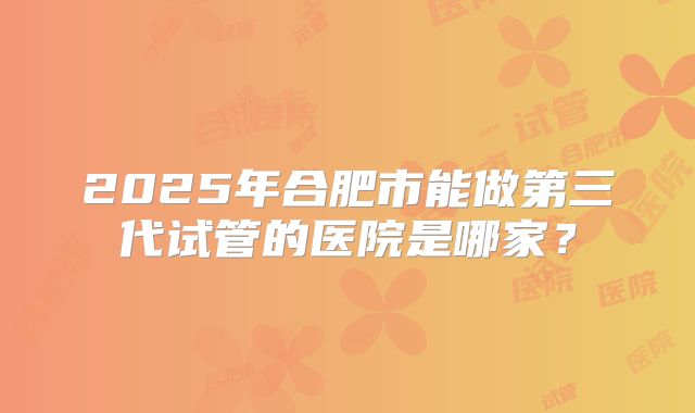 2025年合肥市能做第三代试管的医院是哪家？