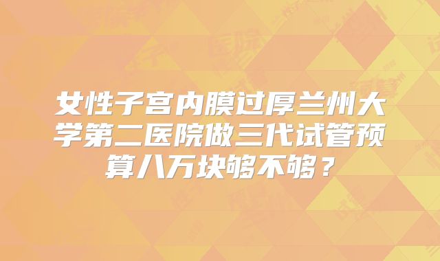 女性子宫内膜过厚兰州大学第二医院做三代试管预算八万块够不够?