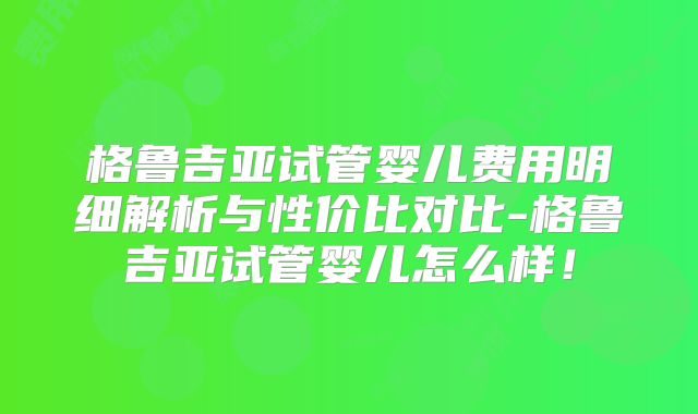 格鲁吉亚试管婴儿费用明细解析与性价比对比-格鲁吉亚试管婴儿怎么样！