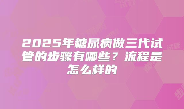 2025年糖尿病做三代试管的步骤有哪些?流程是怎么样的