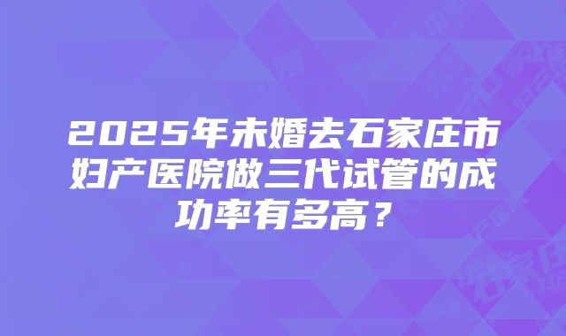 2025年未婚去石家庄市妇产医院做三代试管的成功率有多高?
