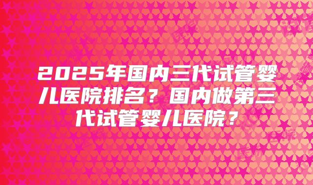 2025年国内三代试管婴儿医院排名?国内做第三代试管婴儿医院?