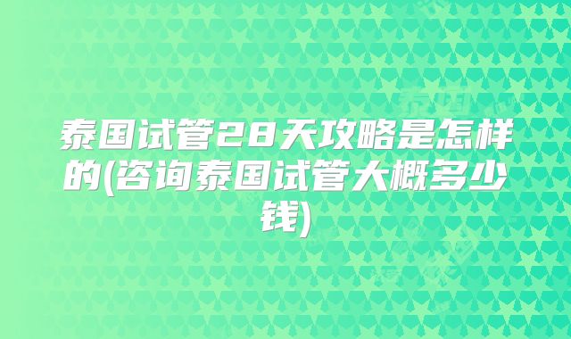 泰国试管28天攻略是怎样的(咨询泰国试管大概多少钱)