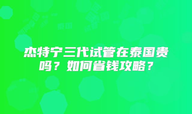 杰特宁三代试管在泰国贵吗？如何省钱攻略？