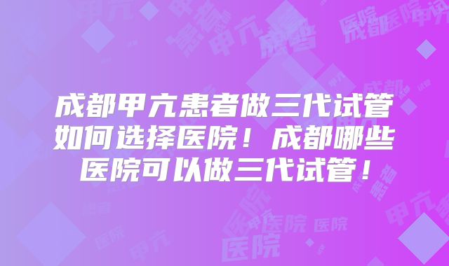 成都甲亢患者做三代试管如何选择医院！成都哪些医院可以做三代试管！