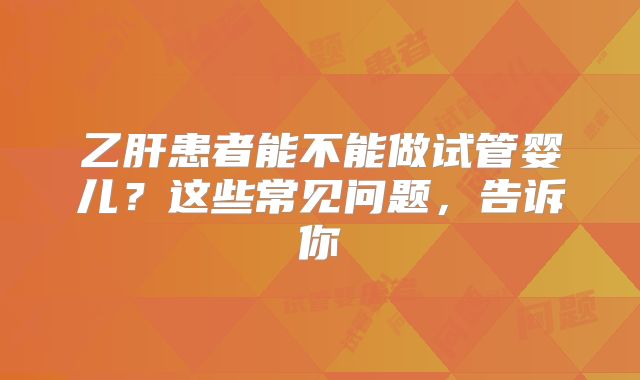 乙肝患者能不能做试管婴儿？这些常见问题，告诉你