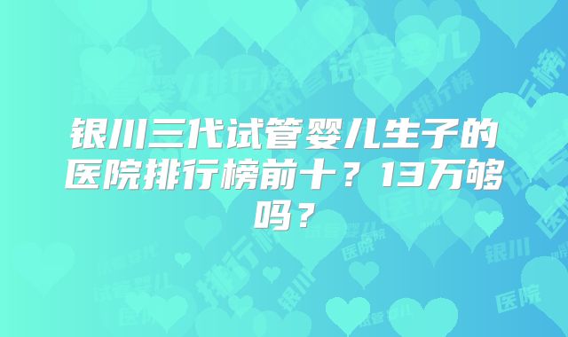 银川三代试管婴儿生子的医院排行榜前十？13万够吗？