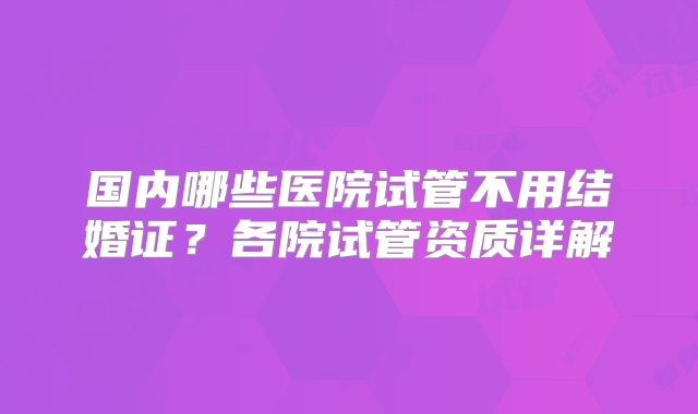 国内哪些医院试管不用结婚证？各院试管资质详解
