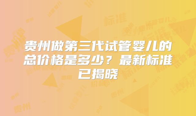 贵州做第三代试管婴儿的总价格是多少?最新标准已揭晓